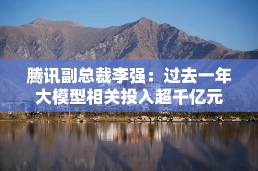 腾讯副总裁李强：过去一年大模型相关投入超千亿元