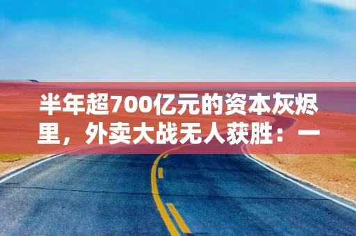 半年超700亿元的资本灰烬里，外卖大战无人获胜：一场核心防御、生态进攻与效率实验的残酷对决