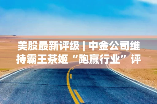 美股最新评级 | 中金公司维持霸王茶姬“跑赢行业”评级 目标价21美元