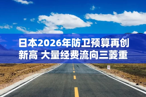 日本2026年防卫预算再创新高 大量经费流向三菱重工、川崎重工等军工巨头