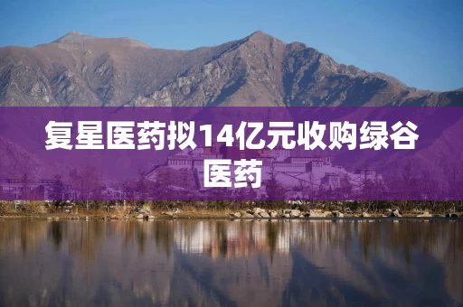 复星医药拟14亿元收购绿谷医药