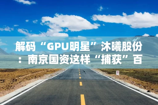 解码“GPU明星”沐曦股份:南京国资这样“捕获”百亿级硬核IPO