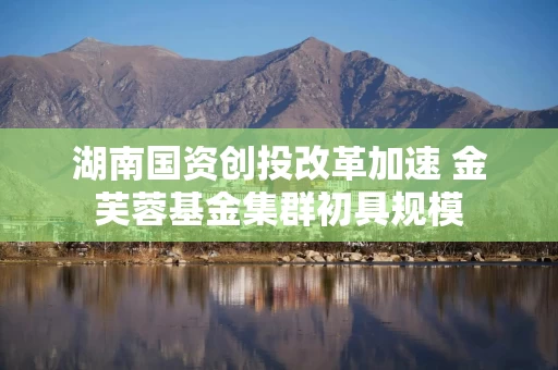 湖南国资创投改革加速 金芙蓉基金集群初具规模