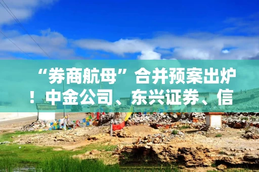 “券商航母”合并预案出炉!中金公司、东兴证券、信达证券今日复牌