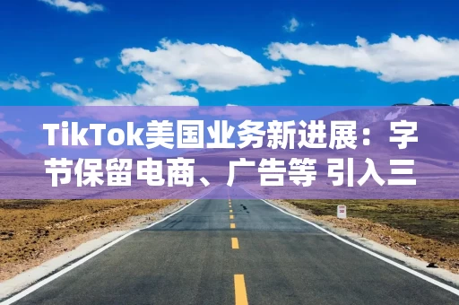 TikTok美国业务新进展：字节保留电商、广告等 引入三方组新合资公司负责数据安全