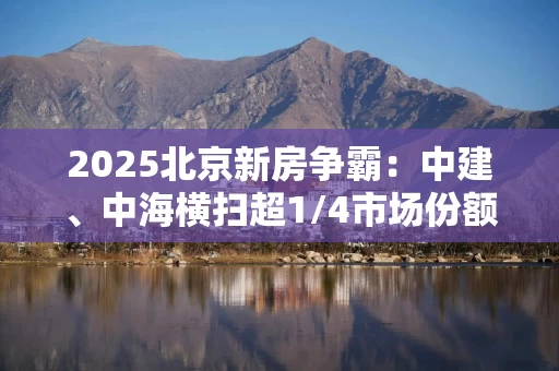 2025北京新房争霸:中建、中海横扫超1/4市场份额