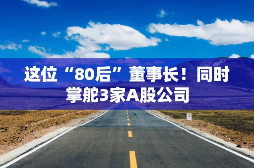 这位“80后”董事长！同时掌舵3家A股公司
