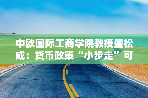 中欧国际工商学院教授盛松成：货币政策“小步走”可能性较大 降准降息仍有空间