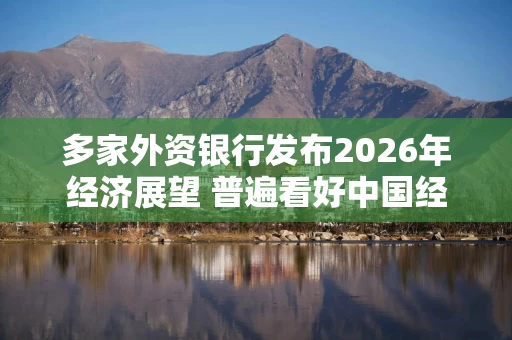 多家外资银行发布2026年经济展望 普遍看好中国经济前景