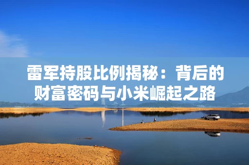 雷军持股比例揭秘：背后的财富密码与小米崛起之路
