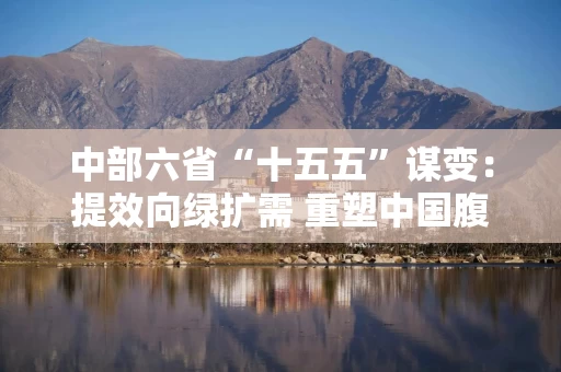 中部六省“十五五”谋变：提效向绿扩需 重塑中国腹地增长极