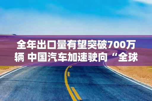 全年出口量有望突破700万辆 中国汽车加速驶向“全球化2.0时代”