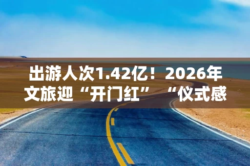出游人次1.42亿！2026年文旅迎“开门红” “仪式感+情绪消费”驱动品质升级 “文旅+IP+科技”成破圈关键