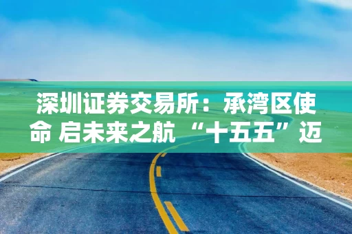 深圳证券交易所：承湾区使命 启未来之航 “十五五”迈向新征程
