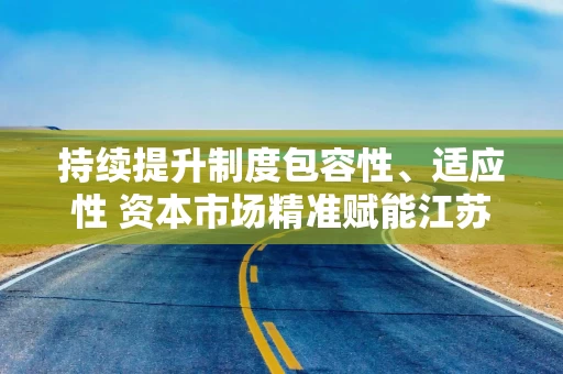 持续提升制度包容性、适应性 资本市场精准赋能江苏高质量发展