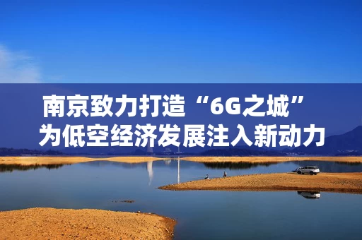 南京致力打造“6G之城” 为低空经济发展注入新动力