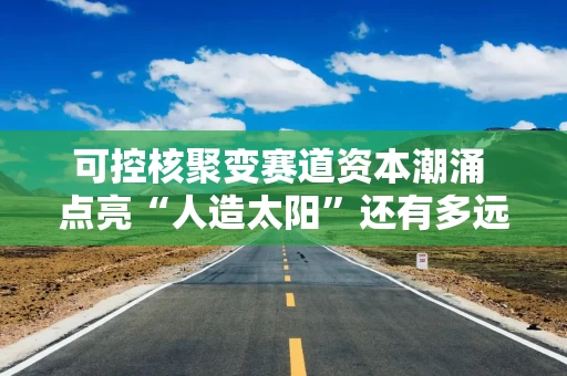可控核聚变赛道资本潮涌 点亮“人造太阳”还有多远？