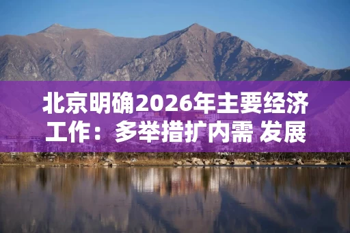 北京明确2026年主要经济工作:多举措扩内需 发展高精尖产业