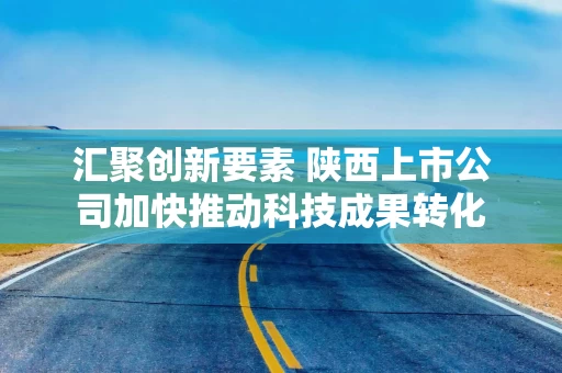 汇聚创新要素 陕西上市公司加快推动科技成果转化