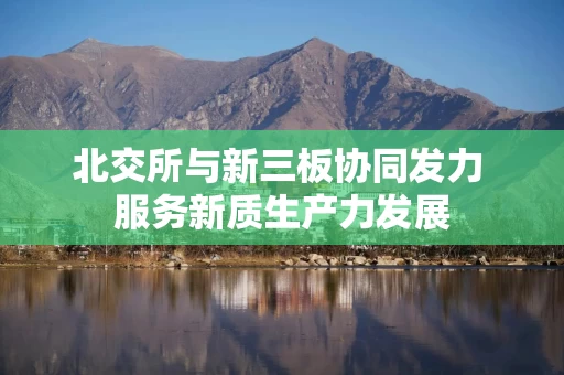 北交所与新三板协同发力 服务新质生产力发展