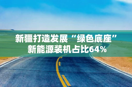 新疆打造发展“绿色底座” 新能源装机占比64%