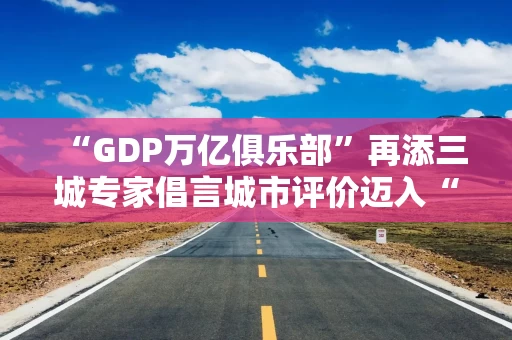 “GDP万亿俱乐部”再添三城专家倡言城市评价迈入“市值时代”