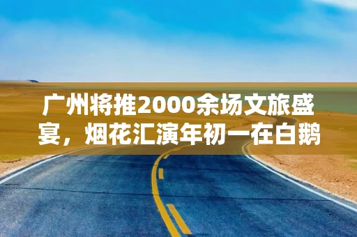 广州将推2000余场文旅盛宴,烟花汇演年初一在白鹅潭上演