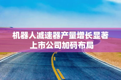 机器人减速器产量增长显著 上市公司加码布局