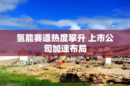 氢能赛道热度攀升 上市公司加速布局