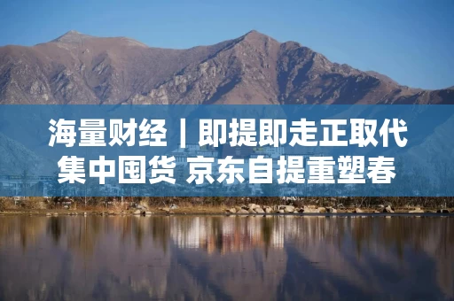 海量财经|即提即走正取代集中囤货 京东自提重塑春节消费履约新范式