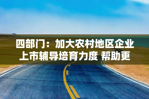 四部门：加大农村地区企业上市辅导培育力度 帮助更多企业利用多层次资本市场进行融资