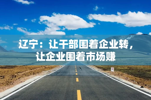 辽宁:让干部围着企业转,让企业围着市场赚