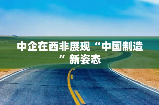 中企在西非展现“中国制造”新姿态