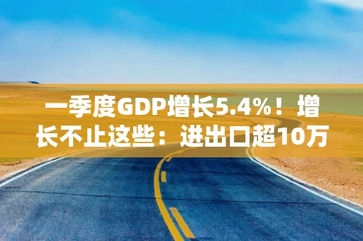 一季度GDP增长5.4%！增长不止这些：进出口超10万亿，人均收入1.2万