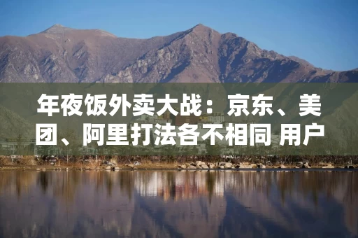 年夜饭外卖大战：京东、美团、阿里打法各不相同 用户体验成决胜关键？