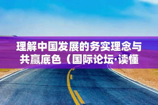 理解中国发展的务实理念与共赢底色(国际论坛·读懂中国·读懂中国式现代化)
