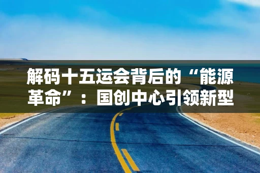解码十五运会背后的“能源革命”:国创中心引领新型储能创新