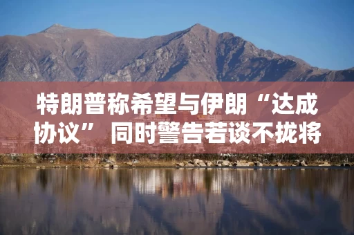 特朗普称希望与伊朗“达成协议” 同时警告若谈不拢将动武