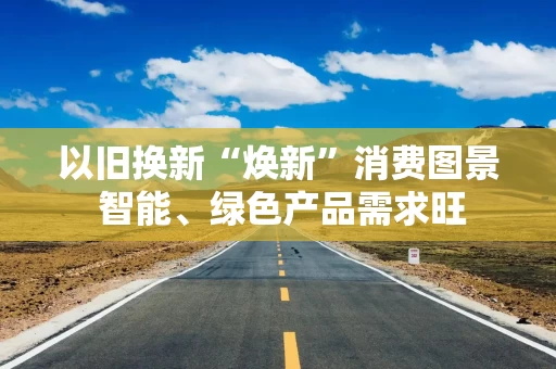 以旧换新“焕新”消费图景 智能、绿色产品需求旺