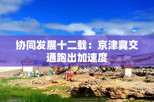 协同发展十二载:京津冀交通跑出加速度