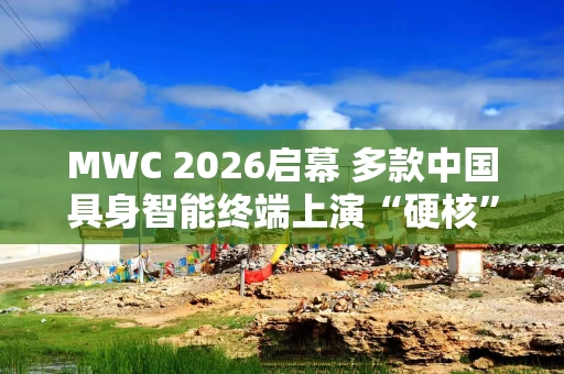 MWC 2026启幕 多款中国具身智能终端上演“硬核”首秀