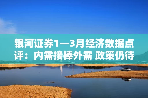 银河证券1—3月经济数据点评：内需接棒外需 政策仍待加码