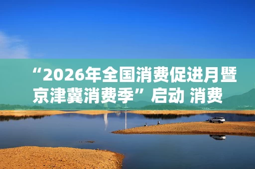 “2026年全国消费促进月暨京津冀消费季”启动 消费品以旧换新政策实施将进一步优化
