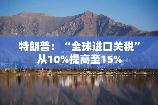 特朗普:“全球进口关税”从10%提高至15%