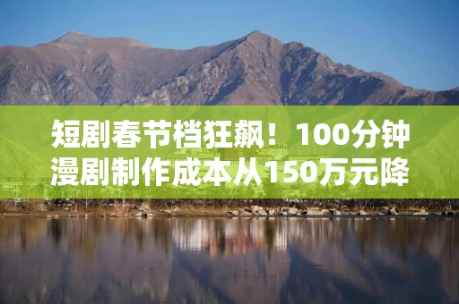 短剧春节档狂飙!100分钟漫剧制作成本从150万元降至10万元 从业者称人才极度稀缺