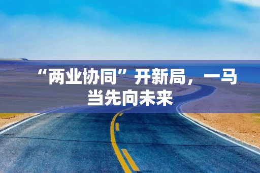 “两业协同”开新局,一马当先向未来