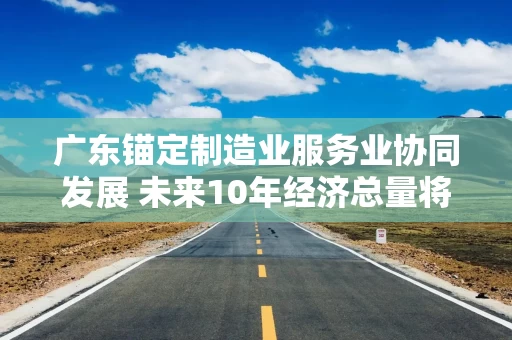 广东锚定制造业服务业协同发展 未来10年经济总量将达25.8万亿元