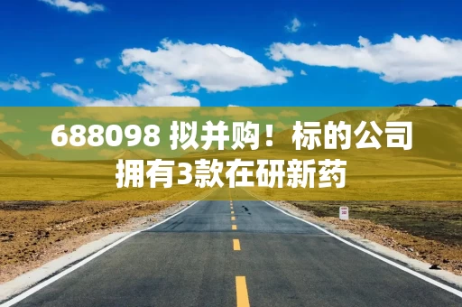 688098 拟并购!标的公司拥有3款在研新药
