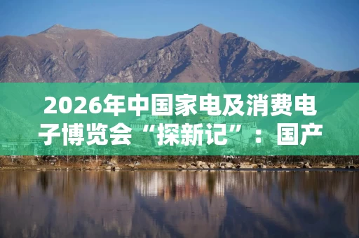 2026年中国家电及消费电子博览会“探新记”：国产品牌千帆竞发驶入AI蓝海