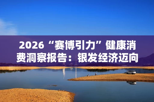 2026“赛博引力”健康消费洞察报告:银发经济迈向品质化、科技化发展新阶段